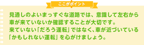 見通しのよいまっすぐな道路では、意識して左右から車が来ていないか確認することが大切です。来ていない「だろう運転」ではなく、車が近づいている「かもしれない運転」を心がけましょう。