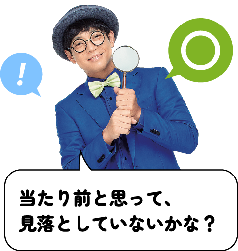 当たり前と思って、見落としていないかな？