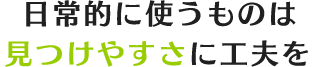 日常的に使うものは見つけやすさに工夫を