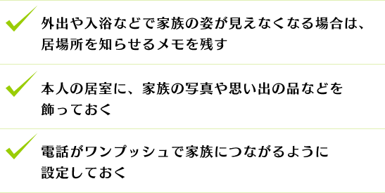 外出や入浴などで家族の姿が見えなくなる場合は、居場所を知らせるメモを残す
本人の居室に、家族の写真や思い出の品などを飾っておく
電話がワンプッシュで家族につながるように設定しておく