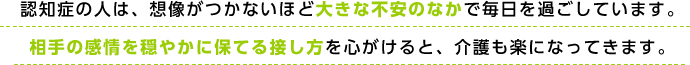 認知症の人は、想像がつかないほど大きな不安のなかで毎日を過ごしています。相手の感情を穏やかに保てる接し方を心がけると、介護も楽になってきます。