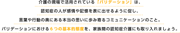 介護の現場で活用されている「バリデーション」は、認知症の人が感情や記憶を表に出せるように促し、言葉や行動の奥にある本当の思いに歩み寄るコミュニケーションのこと。バリデーションにおける６つの基本的態度を、家族間の認知症介護にも取り入れましょう。