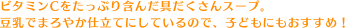 ビタミンCをたっぷり含んだ具だくさんスープ。豆乳でまろやか仕立てにしているので、子どもにもおすすめ！