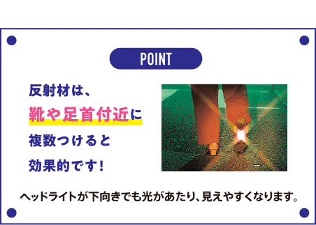 POINT 反射材は、靴や足首付近に複数つけると効果的です！ ヘッドライトが下向きでも光があたり、見えやすくなります。