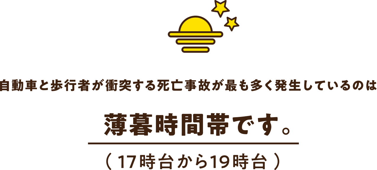 自動車と歩行者が衝突する死亡事故が最も多く発生しているのは 薄暮時間帯です。（ 17時台から19時台 ）