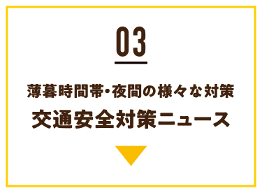 03 薄暮時間帯・夜間の様々な対策 交通安全対策ニュース