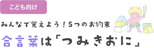 みんなで覚えよう！5つのお約束 合言葉は「つみきおに」