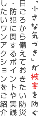 「小さな気づき」が被害を防ぐ 日ごろから備えておきたい防災・防犯に関するポイントや実践したいワンアクションをご紹介