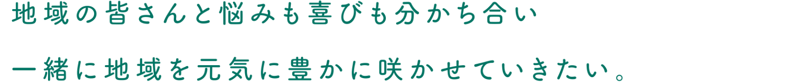 地域の皆さんと悩みも喜びも分かち合い一緒に地域を元気に豊かに咲かせていきたい。