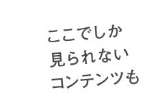 ここでしか見られないコンテンツも。