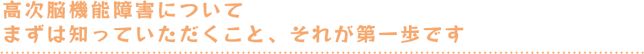 高次脳機能障害についてまずは知っていただくこと、それが第一歩です