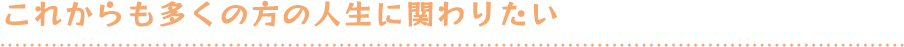 これからも多くの方の人生に関わりたい